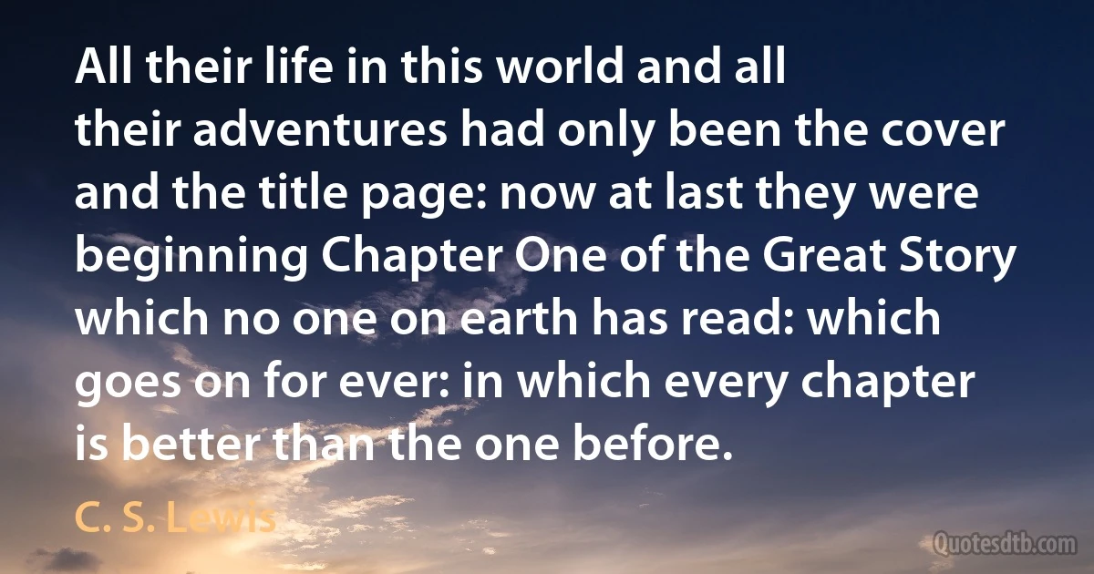 All their life in this world and all their adventures had only been the cover and the title page: now at last they were beginning Chapter One of the Great Story which no one on earth has read: which goes on for ever: in which every chapter is better than the one before. (C. S. Lewis)