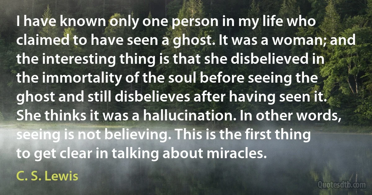 I have known only one person in my life who claimed to have seen a ghost. It was a woman; and the interesting thing is that she disbelieved in the immortality of the soul before seeing the ghost and still disbelieves after having seen it. She thinks it was a hallucination. In other words, seeing is not believing. This is the first thing to get clear in talking about miracles. (C. S. Lewis)