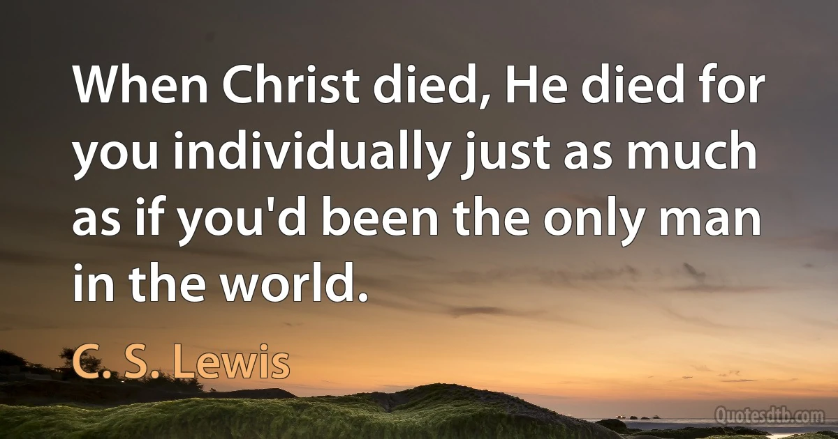 When Christ died, He died for you individually just as much as if you'd been the only man in the world. (C. S. Lewis)