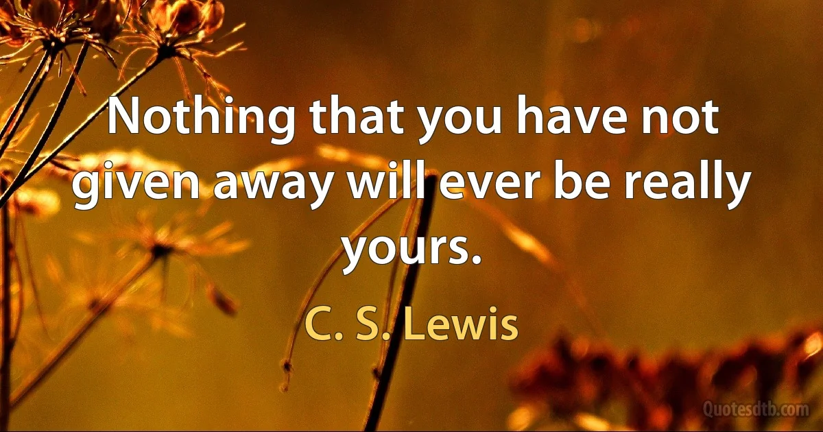 Nothing that you have not given away will ever be really yours. (C. S. Lewis)