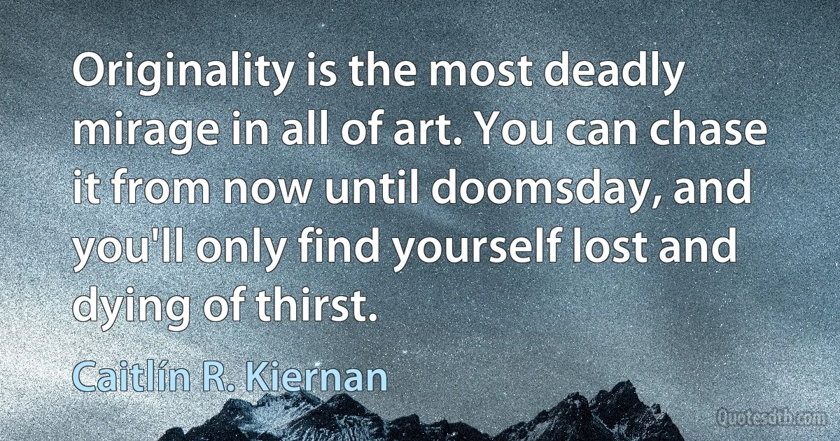 Originality is the most deadly mirage in all of art. You can chase it from now until doomsday, and you'll only find yourself lost and dying of thirst. (Caitlín R. Kiernan)