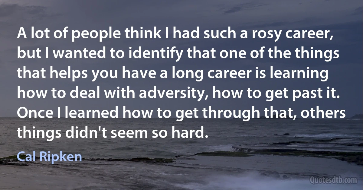 A lot of people think I had such a rosy career, but I wanted to identify that one of the things that helps you have a long career is learning how to deal with adversity, how to get past it. Once I learned how to get through that, others things didn't seem so hard. (Cal Ripken)