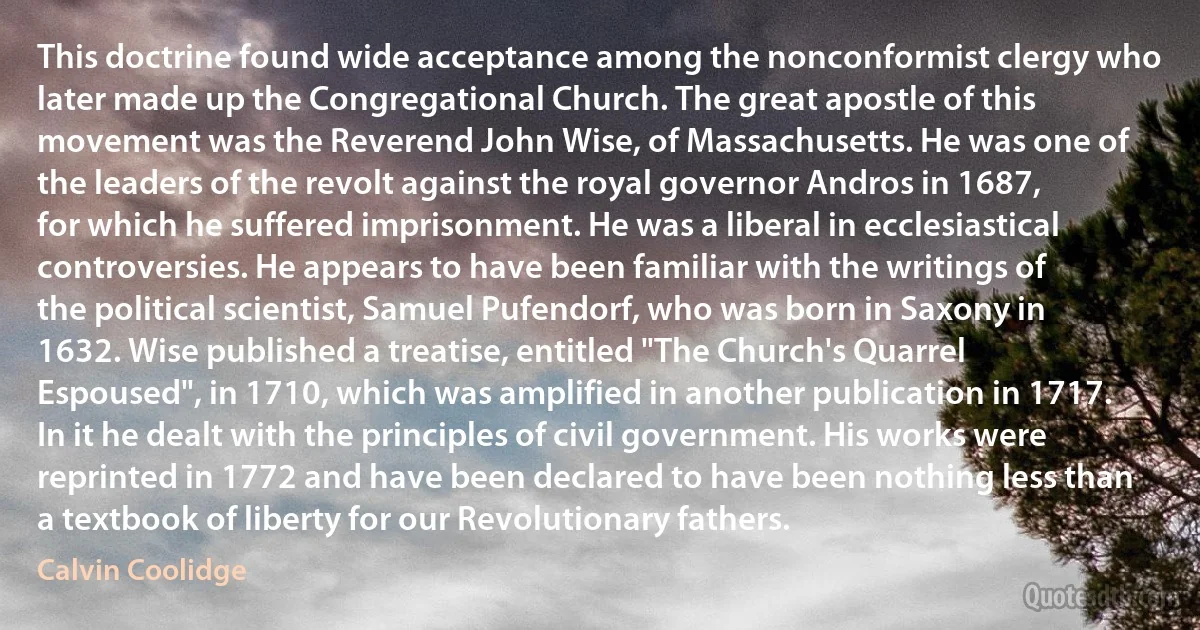 This doctrine found wide acceptance among the nonconformist clergy who later made up the Congregational Church. The great apostle of this movement was the Reverend John Wise, of Massachusetts. He was one of the leaders of the revolt against the royal governor Andros in 1687, for which he suffered imprisonment. He was a liberal in ecclesiastical controversies. He appears to have been familiar with the writings of the political scientist, Samuel Pufendorf, who was born in Saxony in 1632. Wise published a treatise, entitled "The Church's Quarrel Espoused", in 1710, which was amplified in another publication in 1717. In it he dealt with the principles of civil government. His works were reprinted in 1772 and have been declared to have been nothing less than a textbook of liberty for our Revolutionary fathers. (Calvin Coolidge)