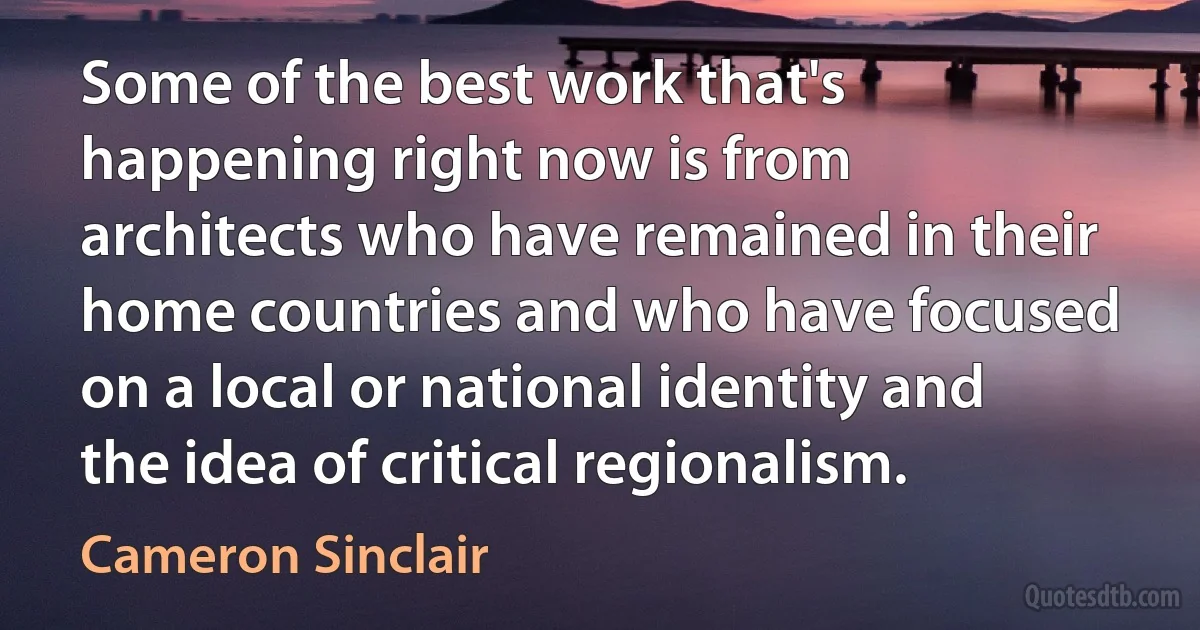 Some of the best work that's happening right now is from architects who have remained in their home countries and who have focused on a local or national identity and the idea of critical regionalism. (Cameron Sinclair)