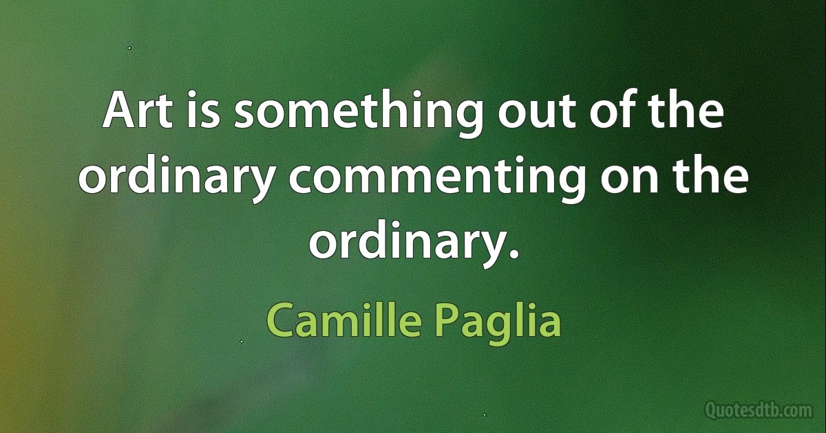 Art is something out of the ordinary commenting on the ordinary. (Camille Paglia)