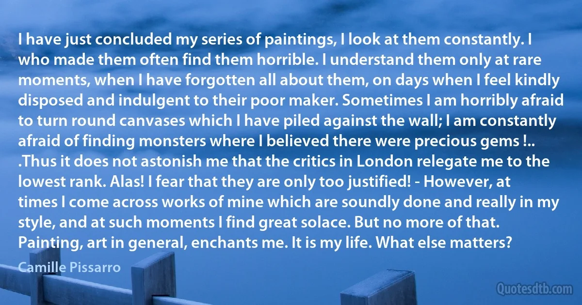 I have just concluded my series of paintings, I look at them constantly. I who made them often find them horrible. I understand them only at rare moments, when I have forgotten all about them, on days when I feel kindly disposed and indulgent to their poor maker. Sometimes I am horribly afraid to turn round canvases which I have piled against the wall; I am constantly afraid of finding monsters where I believed there were precious gems !.. .Thus it does not astonish me that the critics in London relegate me to the lowest rank. Alas! I fear that they are only too justified! - However, at times I come across works of mine which are soundly done and really in my style, and at such moments I find great solace. But no more of that. Painting, art in general, enchants me. It is my life. What else matters? (Camille Pissarro)