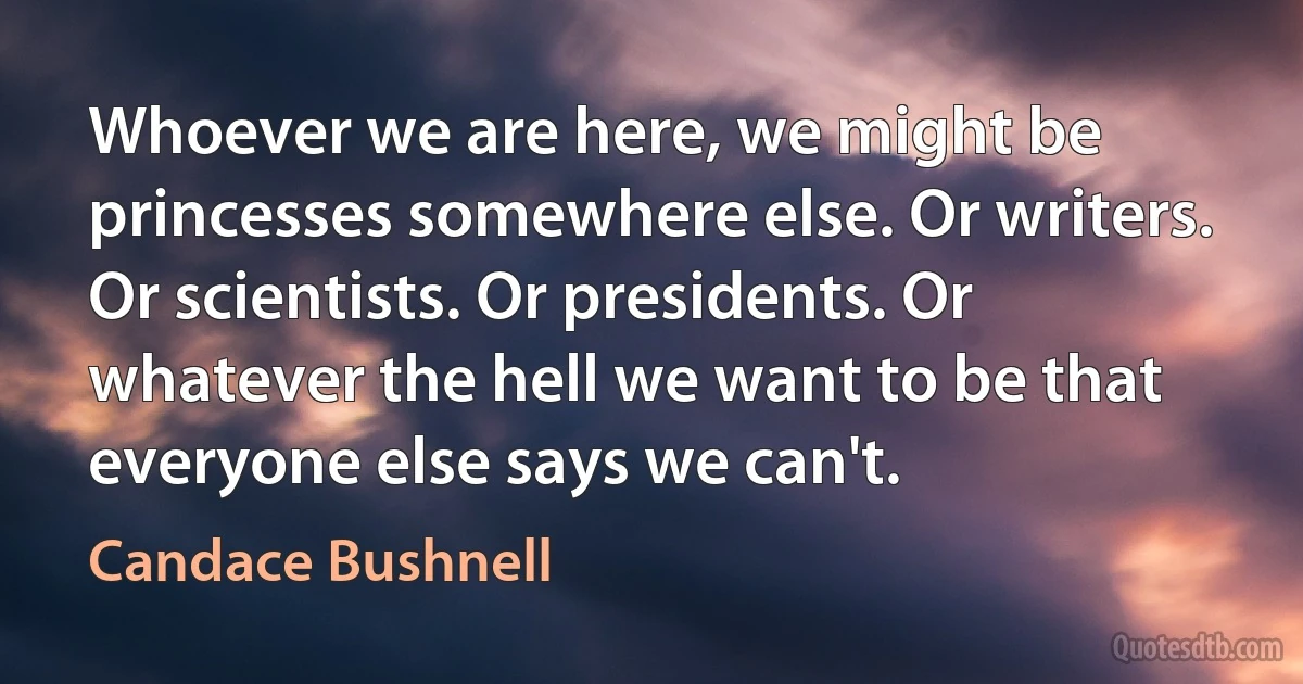 Whoever we are here, we might be princesses somewhere else. Or writers. Or scientists. Or presidents. Or whatever the hell we want to be that everyone else says we can't. (Candace Bushnell)