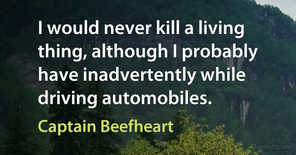 I would never kill a living thing, although I probably have inadvertently while driving automobiles. (Captain Beefheart)