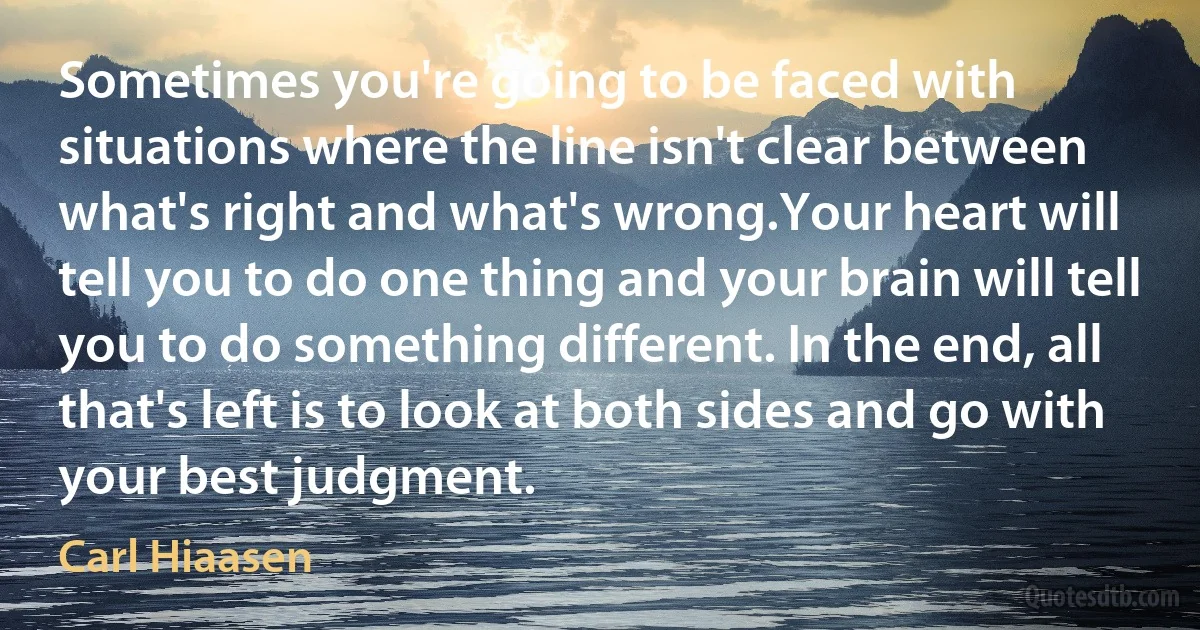 Sometimes you're going to be faced with situations where the line isn't clear between what's right and what's wrong.Your heart will tell you to do one thing and your brain will tell you to do something different. In the end, all that's left is to look at both sides and go with your best judgment. (Carl Hiaasen)