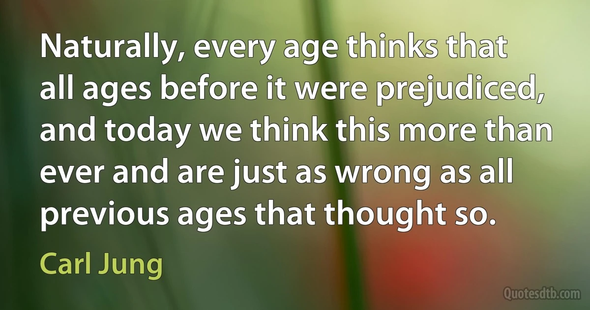 Naturally, every age thinks that all ages before it were prejudiced, and today we think this more than ever and are just as wrong as all previous ages that thought so. (Carl Jung)