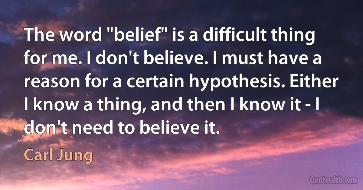 The word "belief" is a difficult thing for me. I don't believe. I must have a reason for a certain hypothesis. Either I know a thing, and then I know it - I don't need to believe it. (Carl Jung)