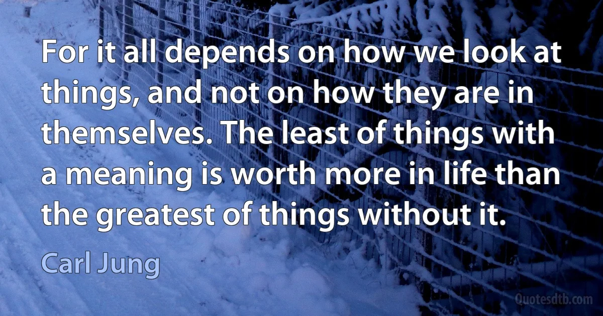 For it all depends on how we look at things, and not on how they are in themselves. The least of things with a meaning is worth more in life than the greatest of things without it. (Carl Jung)