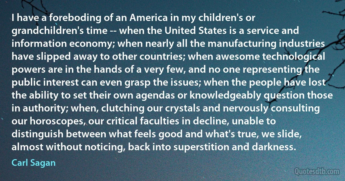 I have a foreboding of an America in my children's or grandchildren's time -- when the United States is a service and information economy; when nearly all the manufacturing industries have slipped away to other countries; when awesome technological powers are in the hands of a very few, and no one representing the public interest can even grasp the issues; when the people have lost the ability to set their own agendas or knowledgeably question those in authority; when, clutching our crystals and nervously consulting our horoscopes, our critical faculties in decline, unable to distinguish between what feels good and what's true, we slide, almost without noticing, back into superstition and darkness. (Carl Sagan)