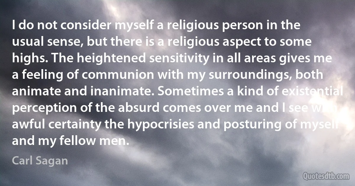 I do not consider myself a religious person in the usual sense, but there is a religious aspect to some highs. The heightened sensitivity in all areas gives me a feeling of communion with my surroundings, both animate and inanimate. Sometimes a kind of existential perception of the absurd comes over me and I see with awful certainty the hypocrisies and posturing of myself and my fellow men. (Carl Sagan)