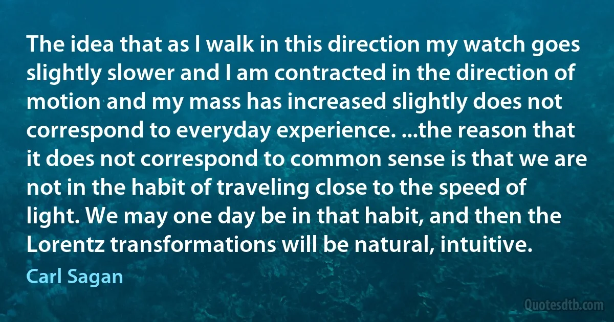 The idea that as I walk in this direction my watch goes slightly slower and I am contracted in the direction of motion and my mass has increased slightly does not correspond to everyday experience. ...the reason that it does not correspond to common sense is that we are not in the habit of traveling close to the speed of light. We may one day be in that habit, and then the Lorentz transformations will be natural, intuitive. (Carl Sagan)