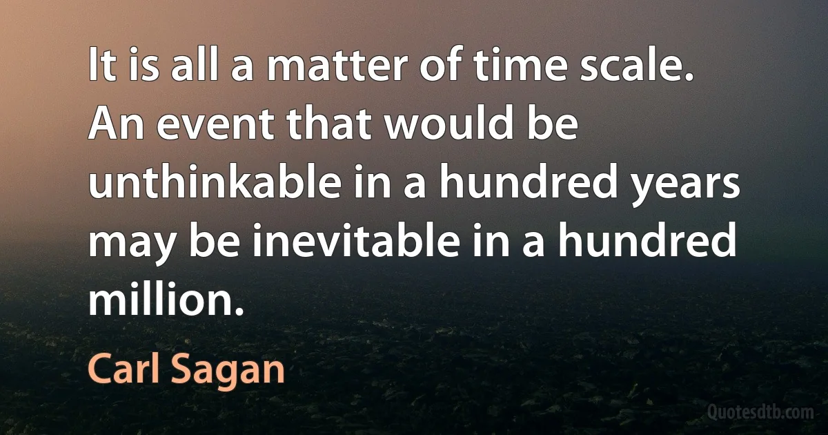 It is all a matter of time scale. An event that would be unthinkable in a hundred years may be inevitable in a hundred million. (Carl Sagan)