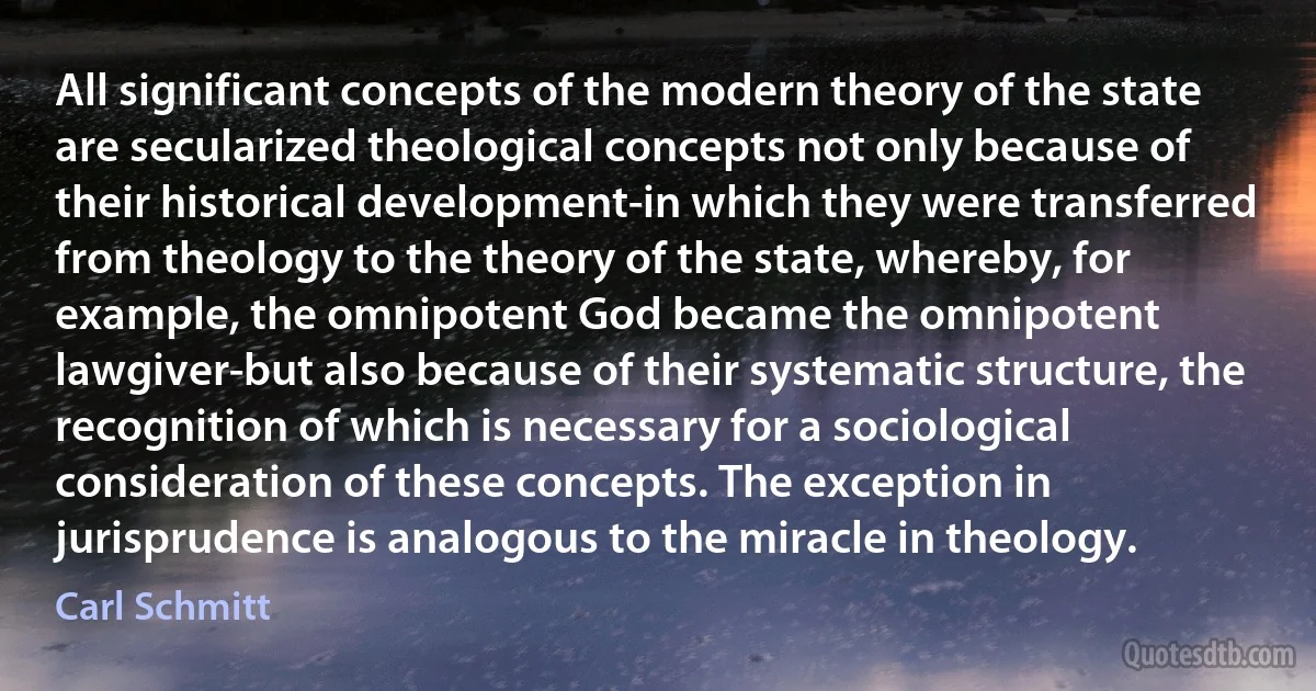 All significant concepts of the modern theory of the state are secularized theological concepts not only because of their historical development-in which they were transferred from theology to the theory of the state, whereby, for example, the omnipotent God became the omnipotent lawgiver-but also because of their systematic structure, the recognition of which is necessary for a sociological consideration of these concepts. The exception in jurisprudence is analogous to the miracle in theology. (Carl Schmitt)