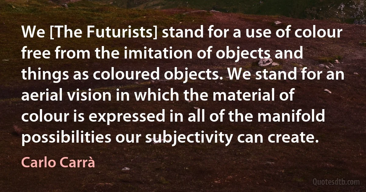 We [The Futurists] stand for a use of colour free from the imitation of objects and things as coloured objects. We stand for an aerial vision in which the material of colour is expressed in all of the manifold possibilities our subjectivity can create. (Carlo Carrà)