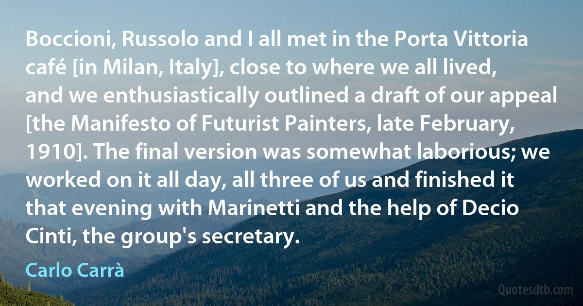 Boccioni, Russolo and I all met in the Porta Vittoria café [in Milan, Italy], close to where we all lived, and we enthusiastically outlined a draft of our appeal [the Manifesto of Futurist Painters, late February, 1910]. The final version was somewhat laborious; we worked on it all day, all three of us and finished it that evening with Marinetti and the help of Decio Cinti, the group's secretary. (Carlo Carrà)