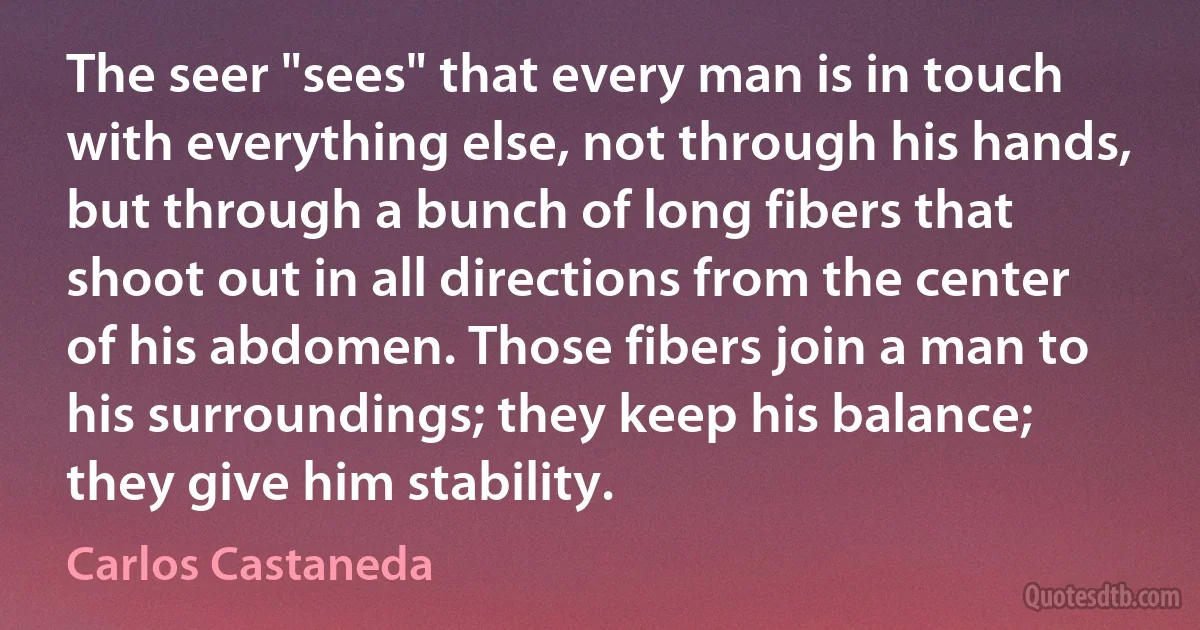 The seer "sees" that every man is in touch with everything else, not through his hands, but through a bunch of long fibers that shoot out in all directions from the center of his abdomen. Those fibers join a man to his surroundings; they keep his balance; they give him stability. (Carlos Castaneda)