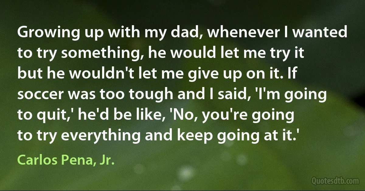 Growing up with my dad, whenever I wanted to try something, he would let me try it but he wouldn't let me give up on it. If soccer was too tough and I said, 'I'm going to quit,' he'd be like, 'No, you're going to try everything and keep going at it.' (Carlos Pena, Jr.)