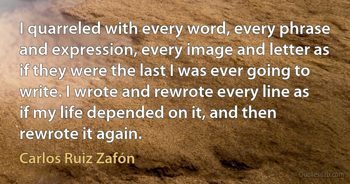 I quarreled with every word, every phrase and expression, every image and letter as if they were the last I was ever going to write. I wrote and rewrote every line as if my life depended on it, and then rewrote it again. (Carlos Ruiz Zafón)