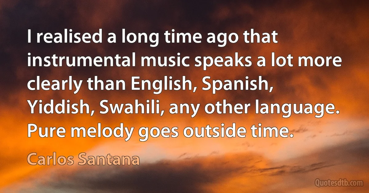 I realised a long time ago that instrumental music speaks a lot more clearly than English, Spanish, Yiddish, Swahili, any other language. Pure melody goes outside time. (Carlos Santana)