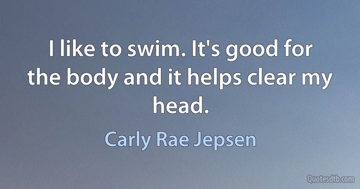 I like to swim. It's good for the body and it helps clear my head. (Carly Rae Jepsen)