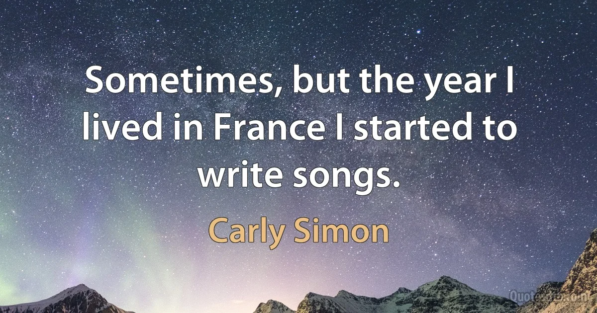 Sometimes, but the year I lived in France I started to write songs. (Carly Simon)