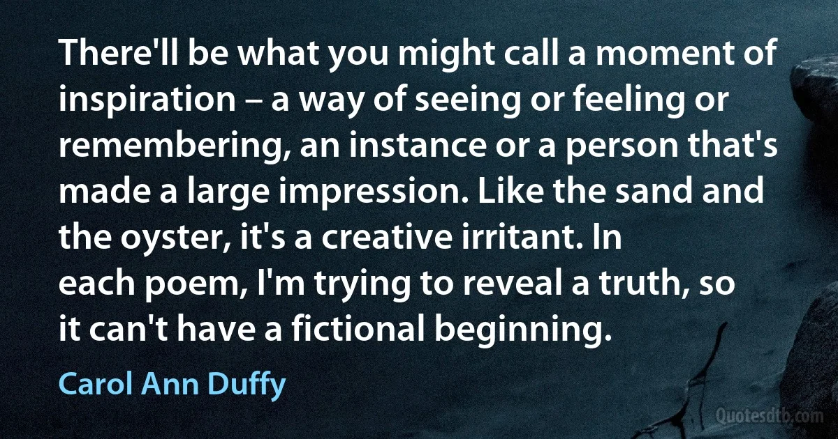 There'll be what you might call a moment of inspiration – a way of seeing or feeling or remembering, an instance or a person that's made a large impression. Like the sand and the oyster, it's a creative irritant. In each poem, I'm trying to reveal a truth, so it can't have a fictional beginning. (Carol Ann Duffy)