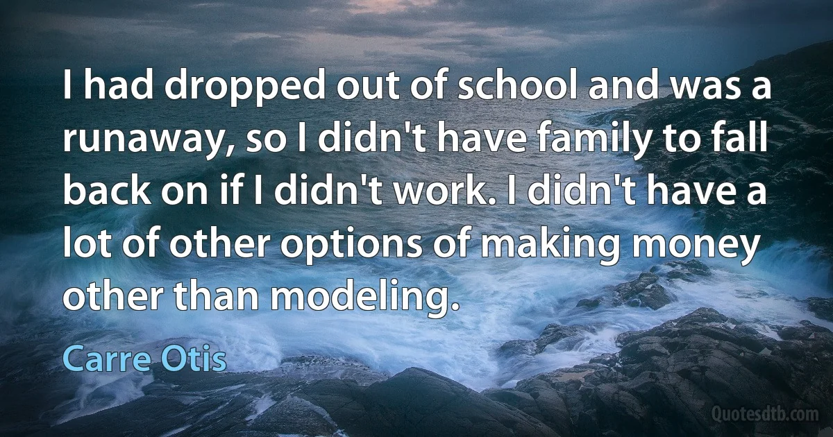 I had dropped out of school and was a runaway, so I didn't have family to fall back on if I didn't work. I didn't have a lot of other options of making money other than modeling. (Carre Otis)