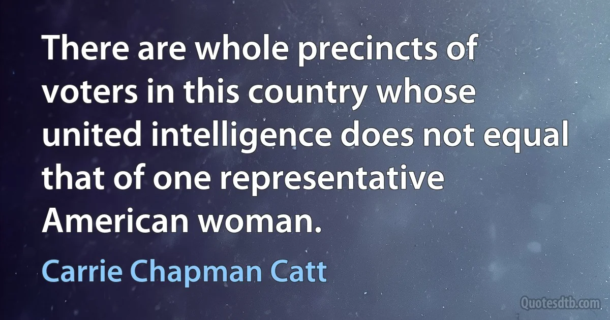 There are whole precincts of voters in this country whose united intelligence does not equal that of one representative American woman. (Carrie Chapman Catt)