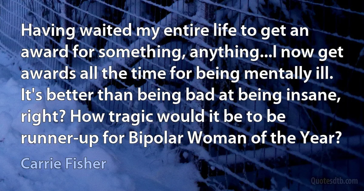 Having waited my entire life to get an award for something, anything...I now get awards all the time for being mentally ill. It's better than being bad at being insane, right? How tragic would it be to be runner-up for Bipolar Woman of the Year? (Carrie Fisher)