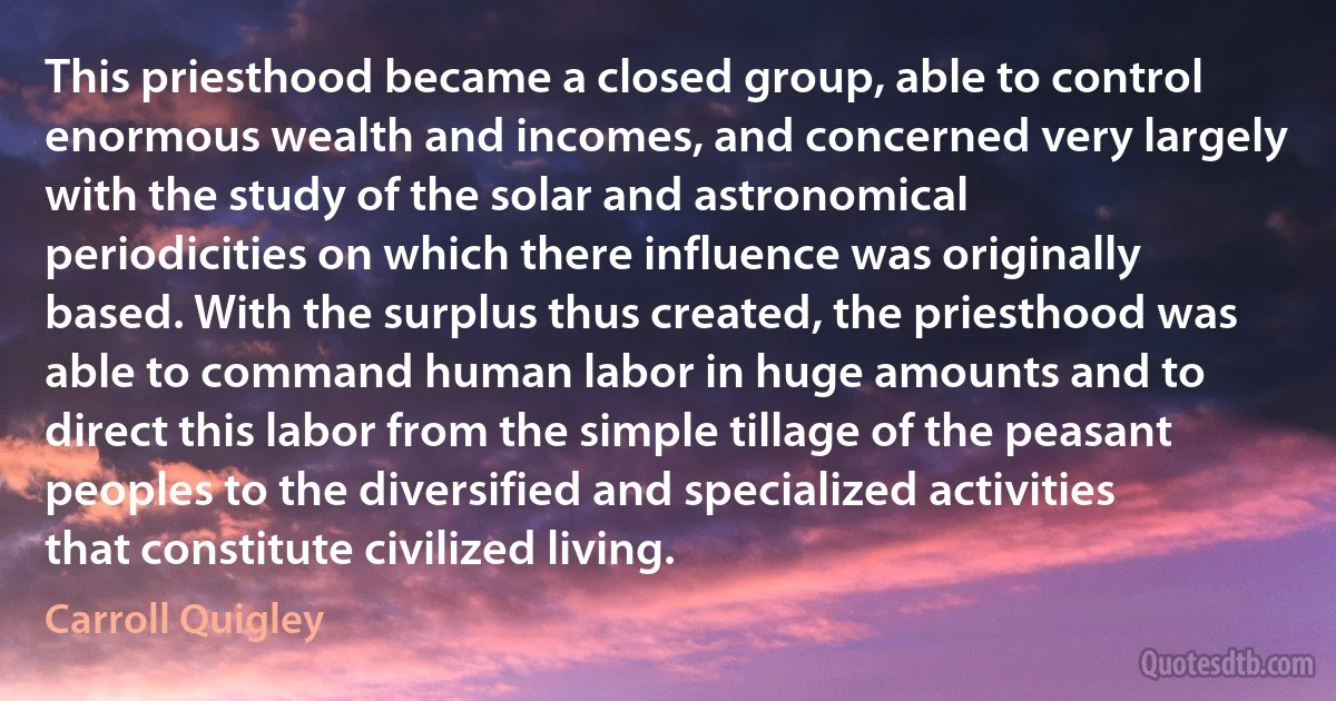 This priesthood became a closed group, able to control enormous wealth and incomes, and concerned very largely with the study of the solar and astronomical periodicities on which there influence was originally based. With the surplus thus created, the priesthood was able to command human labor in huge amounts and to direct this labor from the simple tillage of the peasant peoples to the diversified and specialized activities that constitute civilized living. (Carroll Quigley)