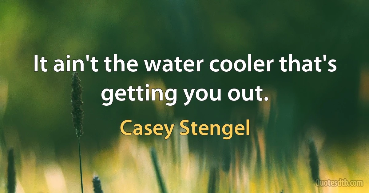 It ain't the water cooler that's getting you out. (Casey Stengel)