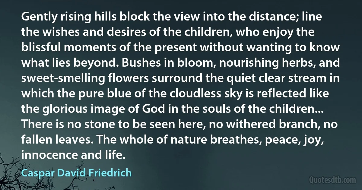 Gently rising hills block the view into the distance; line the wishes and desires of the children, who enjoy the blissful moments of the present without wanting to know what lies beyond. Bushes in bloom, nourishing herbs, and sweet-smelling flowers surround the quiet clear stream in which the pure blue of the cloudless sky is reflected like the glorious image of God in the souls of the children... There is no stone to be seen here, no withered branch, no fallen leaves. The whole of nature breathes, peace, joy, innocence and life. (Caspar David Friedrich)