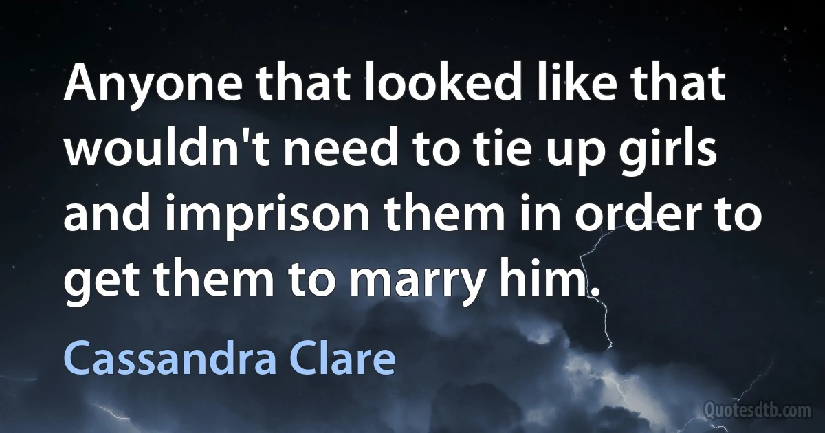 Anyone that looked like that wouldn't need to tie up girls and imprison them in order to get them to marry him. (Cassandra Clare)