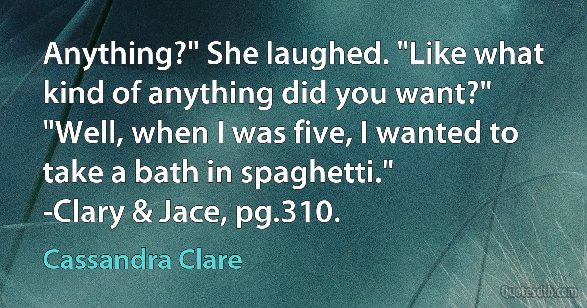 Anything?" She laughed. "Like what kind of anything did you want?"
"Well, when I was five, I wanted to take a bath in spaghetti."
-Clary & Jace, pg.310. (Cassandra Clare)