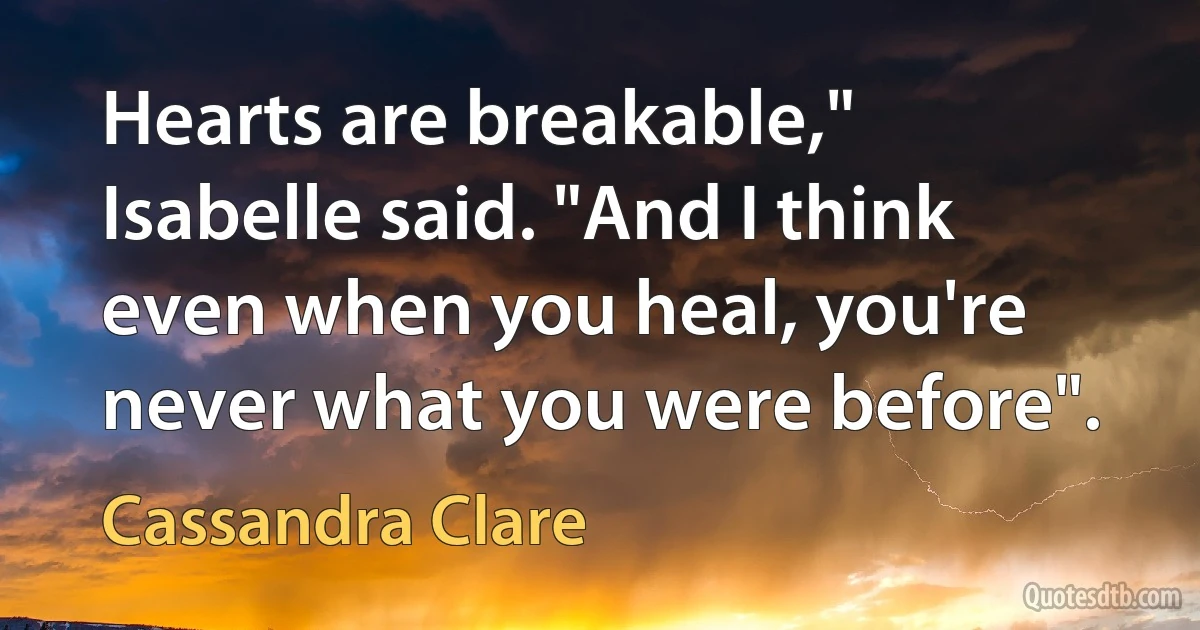 Hearts are breakable," Isabelle said. "And I think even when you heal, you're never what you were before". (Cassandra Clare)