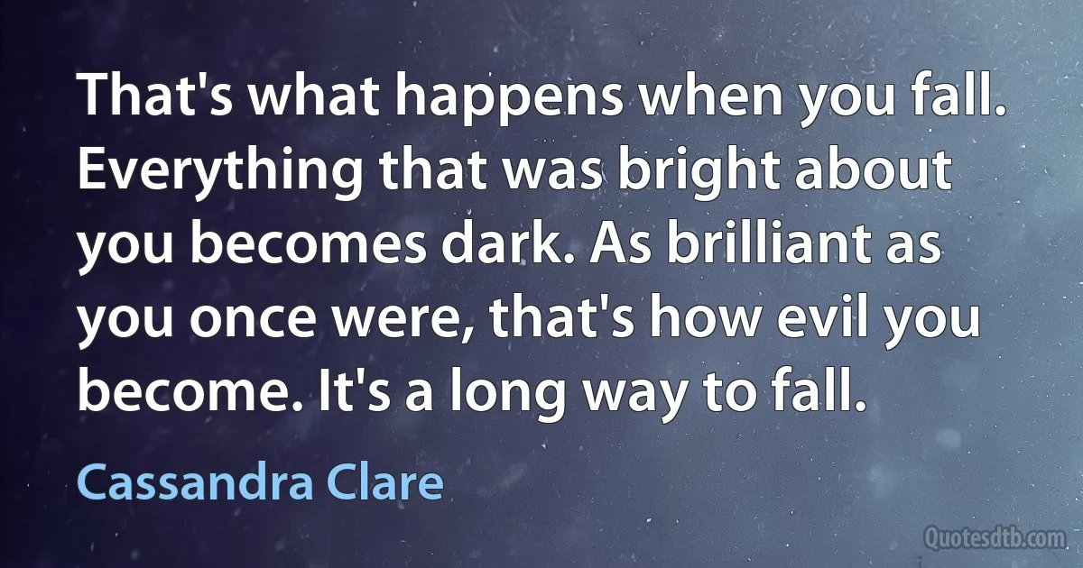 That's what happens when you fall. Everything that was bright about you becomes dark. As brilliant as you once were, that's how evil you become. It's a long way to fall. (Cassandra Clare)