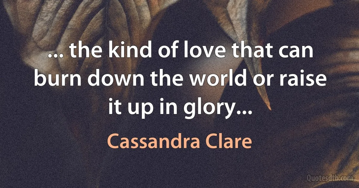 ... the kind of love that can burn down the world or raise it up in glory... (Cassandra Clare)