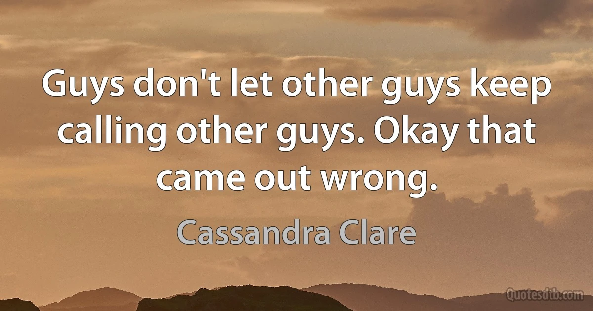 Guys don't let other guys keep calling other guys. Okay that came out wrong. (Cassandra Clare)