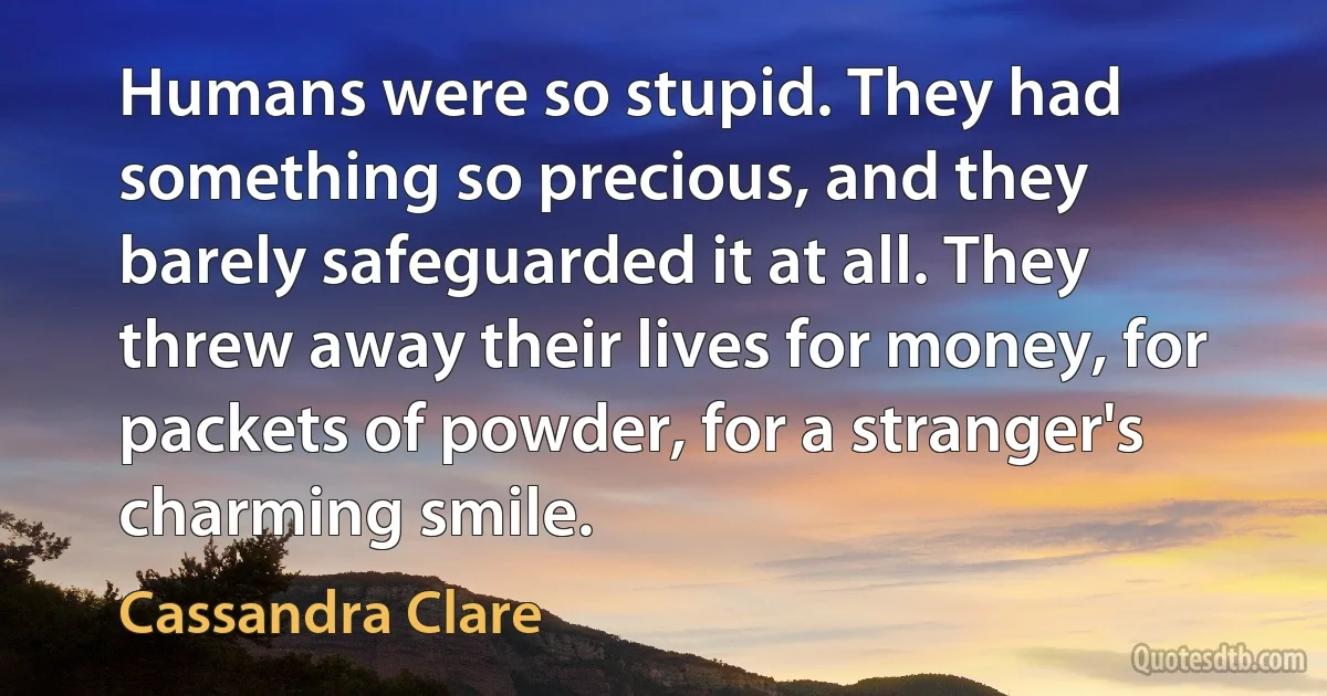 Humans were so stupid. They had something so precious, and they barely safeguarded it at all. They threw away their lives for money, for packets of powder, for a stranger's charming smile. (Cassandra Clare)