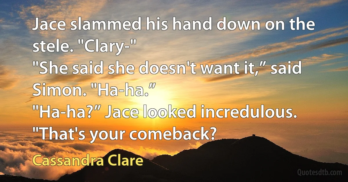 Jace slammed his hand down on the stele. "Clary-"
"She said she doesn't want it,” said Simon. "Ha-ha.”
"Ha-ha?” Jace looked incredulous. "That's your comeback? (Cassandra Clare)