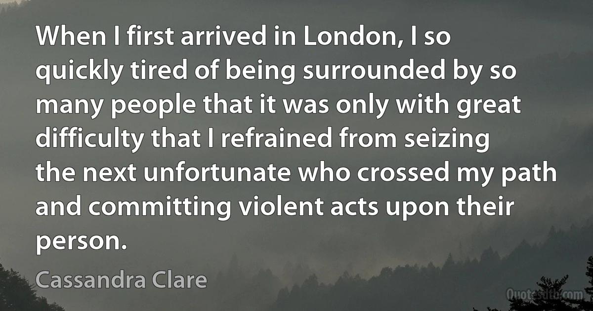 When I first arrived in London, I so quickly tired of being surrounded by so many people that it was only with great difficulty that I refrained from seizing the next unfortunate who crossed my path and committing violent acts upon their person. (Cassandra Clare)