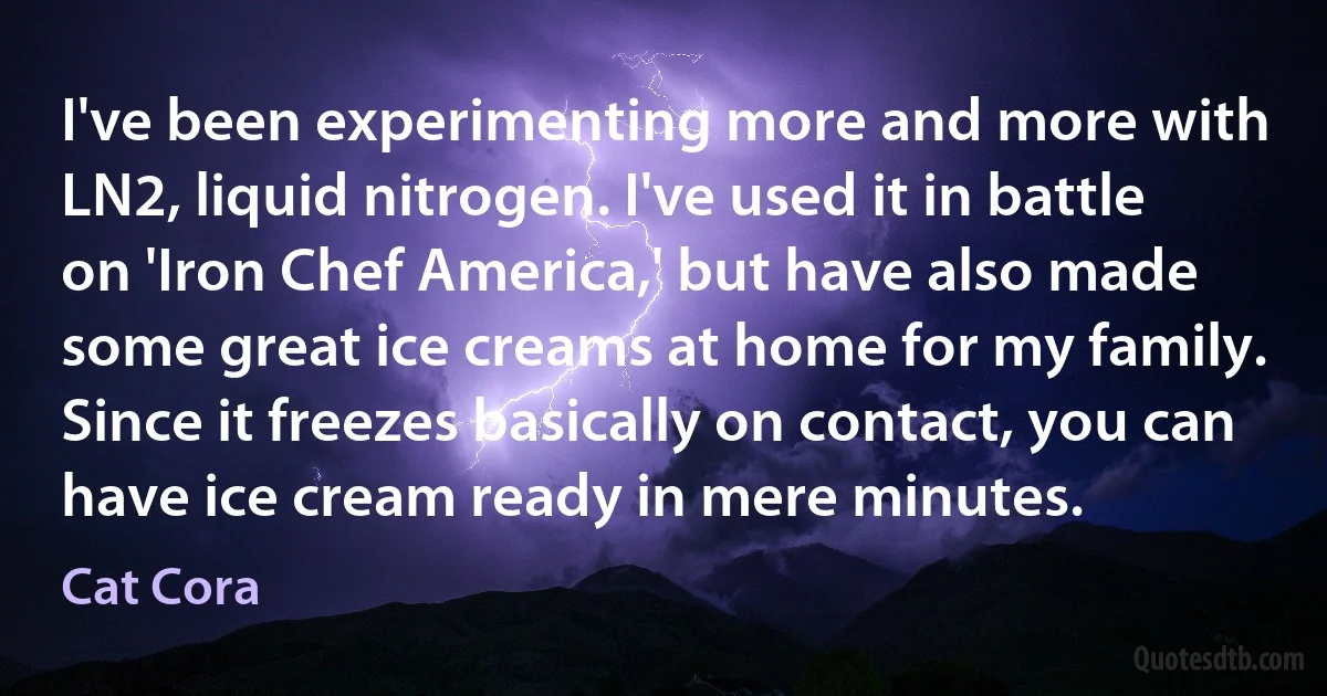 I've been experimenting more and more with LN2, liquid nitrogen. I've used it in battle on 'Iron Chef America,' but have also made some great ice creams at home for my family. Since it freezes basically on contact, you can have ice cream ready in mere minutes. (Cat Cora)