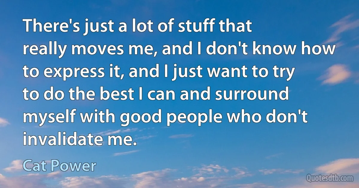 There's just a lot of stuff that really moves me, and I don't know how to express it, and I just want to try to do the best I can and surround myself with good people who don't invalidate me. (Cat Power)