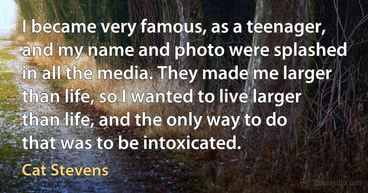 I became very famous, as a teenager, and my name and photo were splashed in all the media. They made me larger than life, so I wanted to live larger than life, and the only way to do that was to be intoxicated. (Cat Stevens)