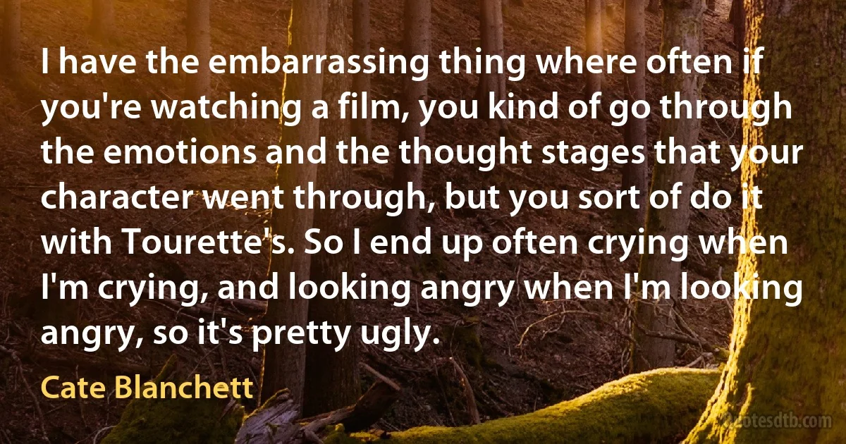 I have the embarrassing thing where often if you're watching a film, you kind of go through the emotions and the thought stages that your character went through, but you sort of do it with Tourette's. So I end up often crying when I'm crying, and looking angry when I'm looking angry, so it's pretty ugly. (Cate Blanchett)