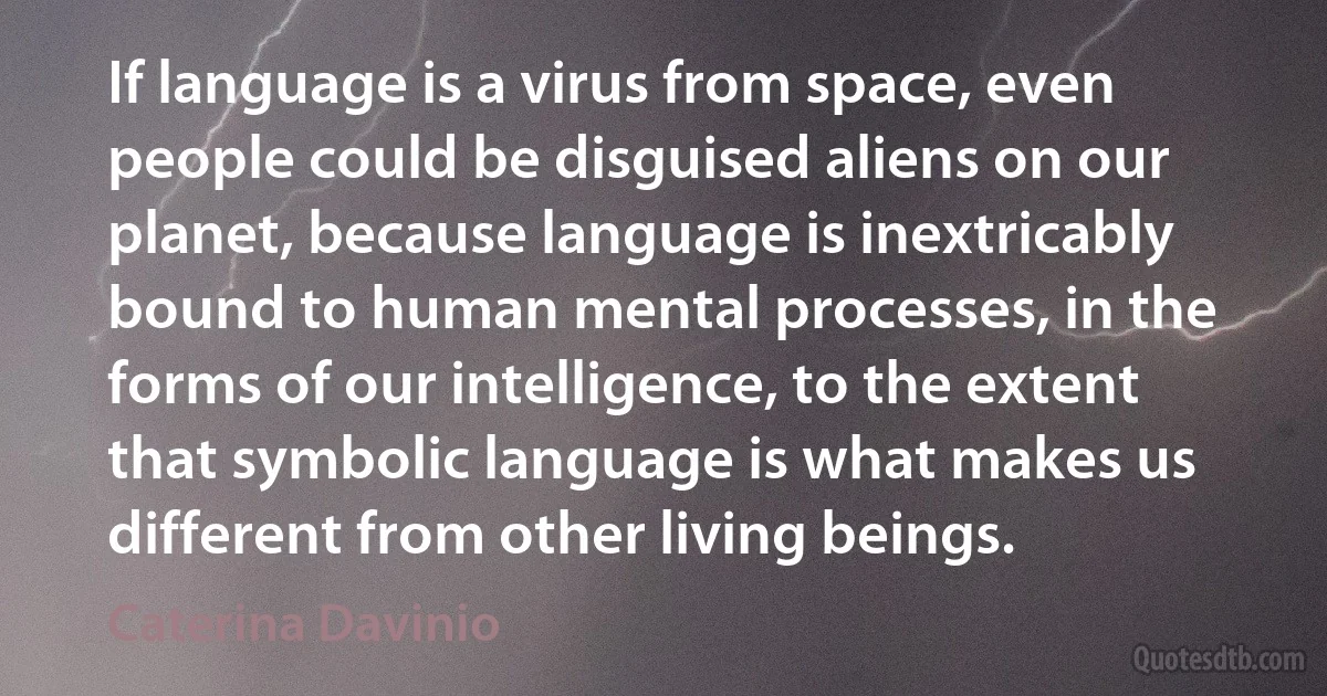 If language is a virus from space, even people could be disguised aliens on our planet, because language is inextricably bound to human mental processes, in the forms of our intelligence, to the extent that symbolic language is what makes us different from other living beings. (Caterina Davinio)